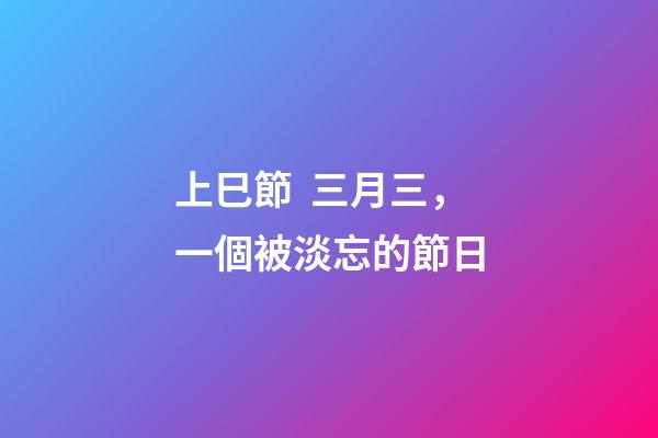 上巳節  三月三，一個被淡忘的節日-第1張-觀點-玄機派